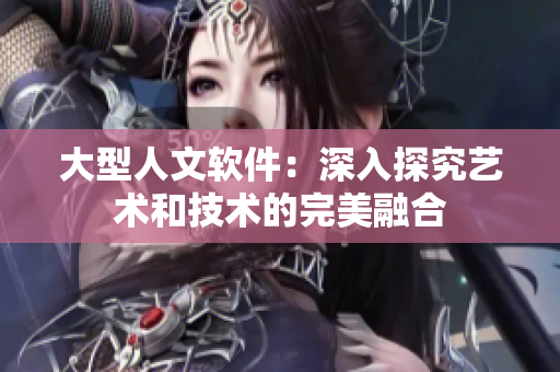 大型人文软件：深入探究艺术和技术的完美融合