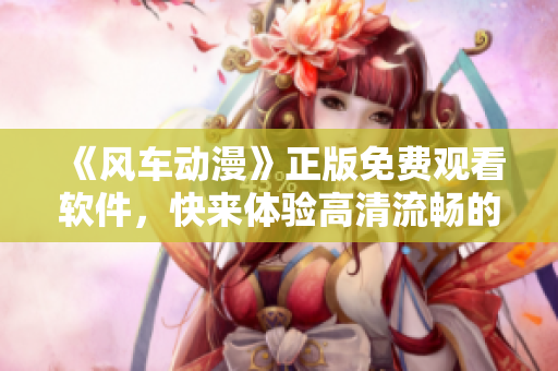 《风车动漫》正版免费观看软件，快来体验高清流畅的动画世界