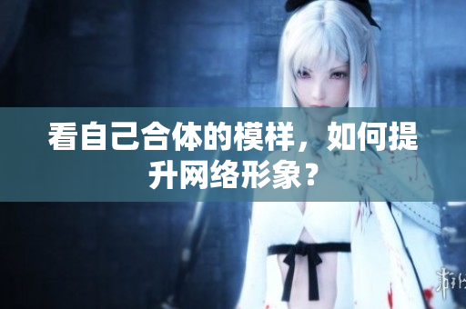看自己合体的模样，如何提升网络形象？