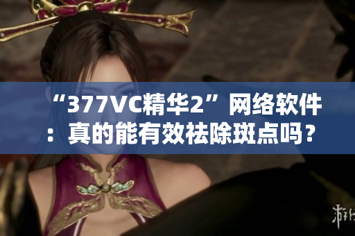“377VC精华2”网络软件：真的能有效祛除斑点吗？