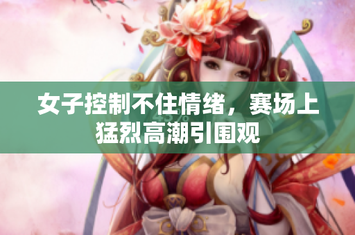 女子控制不住情绪，赛场上猛烈高潮引围观