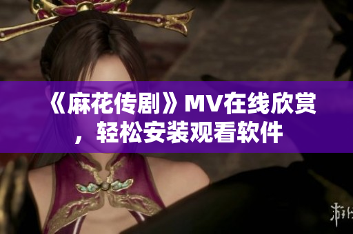 《麻花传剧》MV在线欣赏，轻松安装观看软件