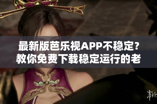 最新版芭乐视APP不稳定？教你免费下载稳定运行的老版本