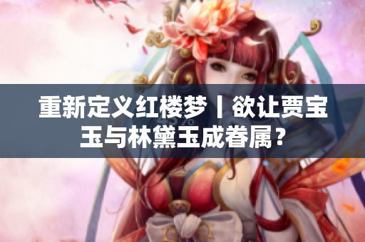 重新定义红楼梦丨欲让贾宝玉与林黛玉成眷属？