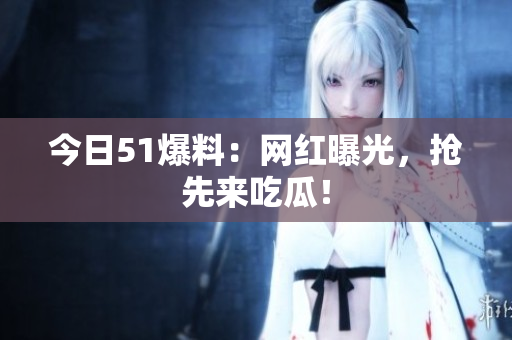 今日51爆料：网红曝光，抢先来吃瓜！