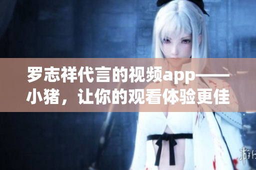 罗志祥代言的视频app——小猪，让你的观看体验更佳！
