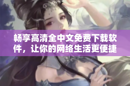 畅享高清全中文免费下载软件，让你的网络生活更便捷！