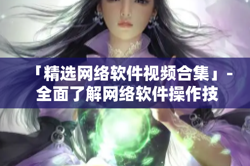 「精选网络软件视频合集」- 全面了解网络软件操作技巧！