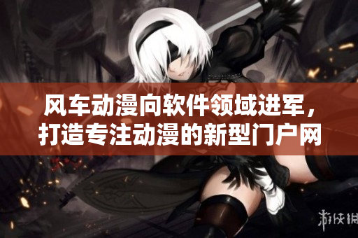 风车动漫向软件领域进军，打造专注动漫的新型门户网站