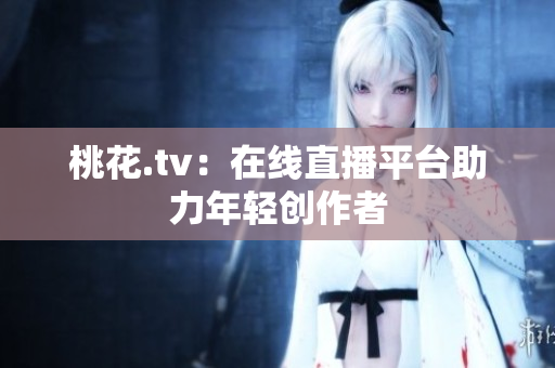 桃花.tv：在线直播平台助力年轻创作者