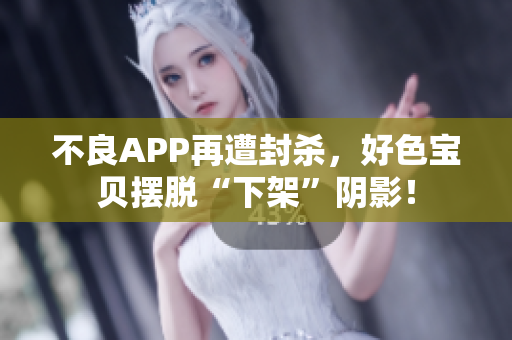 不良APP再遭封杀，好色宝贝摆脱“下架”阴影！