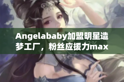 Angelababy加盟明星造梦工厂，粉丝应援力max