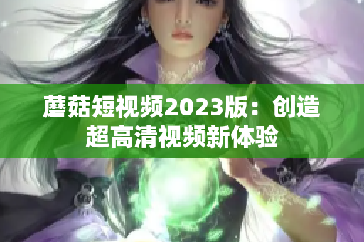 蘑菇短视频2023版：创造超高清视频新体验
