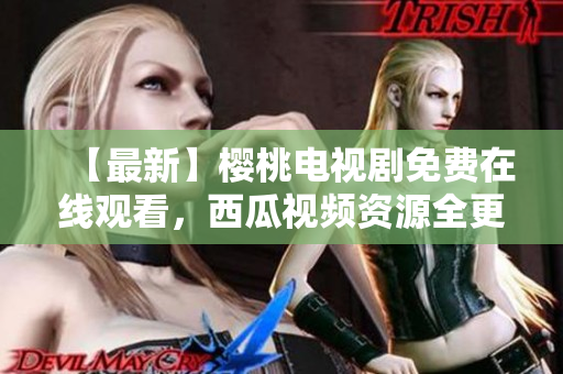 【最新】樱桃电视剧免费在线观看，西瓜视频资源全更新