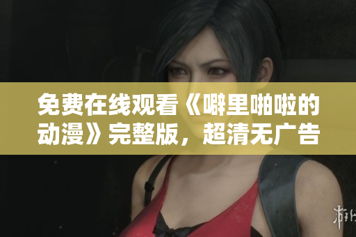 免费在线观看《噼里啪啦的动漫》完整版，超清无广告！