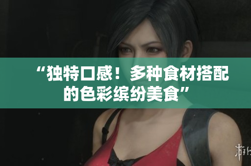 “独特口感！多种食材搭配的色彩缤纷美食”