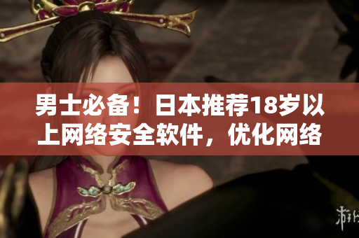 男士必备！日本推荐18岁以上网络安全软件，优化网络体验！