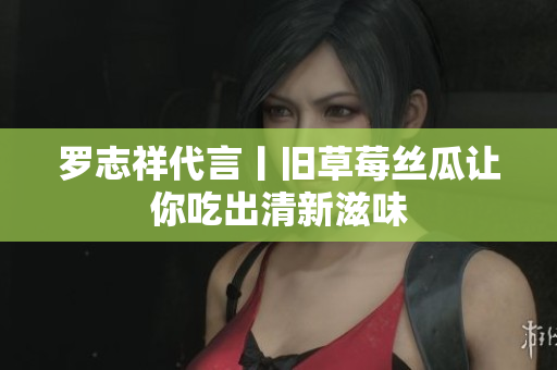 罗志祥代言丨旧草莓丝瓜让你吃出清新滋味