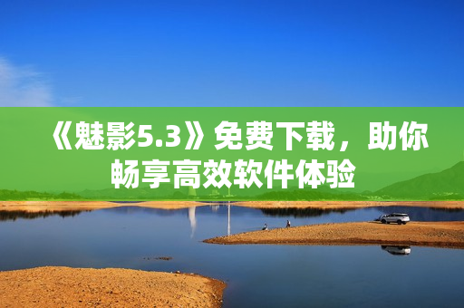 《魅影5.3》免费下载，助你畅享高效软件体验