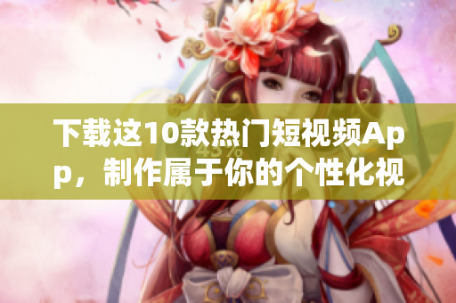 下载这10款热门短视频App，制作属于你的个性化视频！