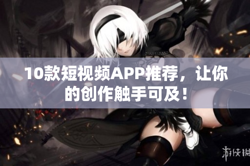 10款短视频APP推荐，让你的创作触手可及！