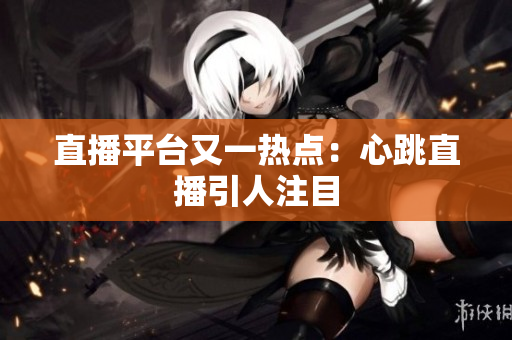 直播平台又一热点：心跳直播引人注目