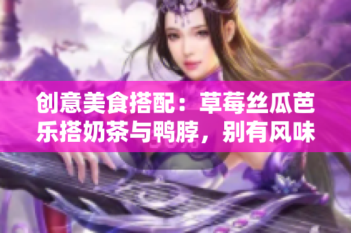 创意美食搭配：草莓丝瓜芭乐搭奶茶与鸭脖，别有风味！