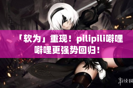 「软为」重现！pilipili噼哩噼哩更强势回归！