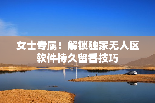 女士专属！解锁独家无人区软件持久留香技巧