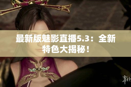 最新版魅影直播5.3：全新特色大揭秘！