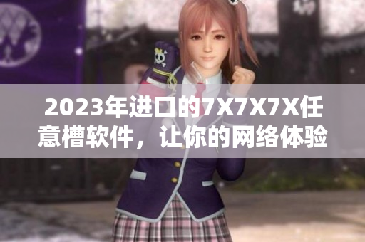 2023年进口的7X7X7X任意槽软件，让你的网络体验更畅通无阻