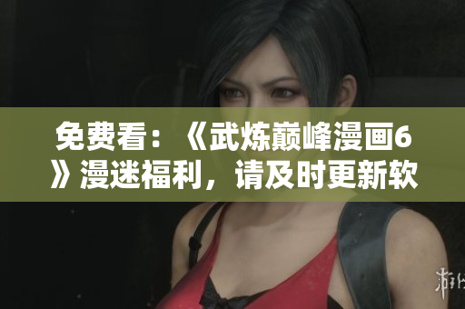 免费看：《武炼巅峰漫画6》漫迷福利，请及时更新软件。