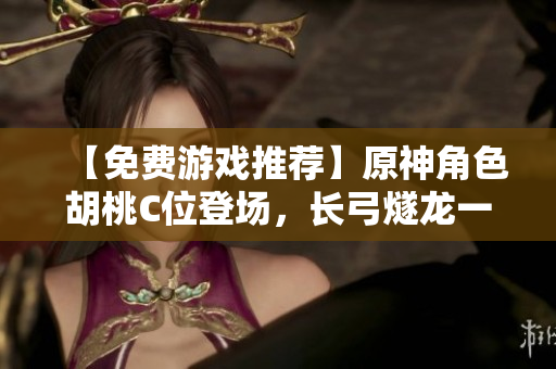 【免费游戏推荐】原神角色胡桃C位登场，长弓燧龙一起助力！