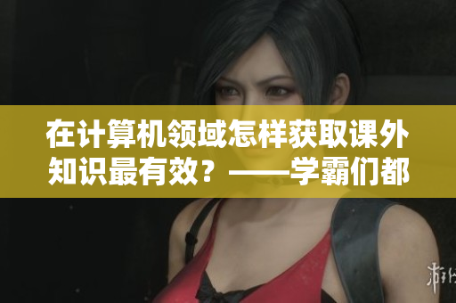 在计算机领域怎样获取课外知识最有效？——学霸们都是这样做的