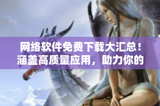 网络软件免费下载大汇总！涵盖高质量应用，助力你的工作和生活。