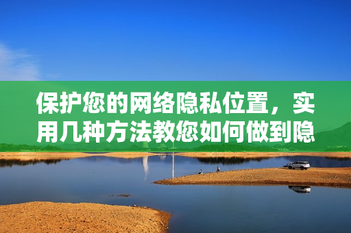 保护您的网络隐私位置，实用几种方法教您如何做到隐身！