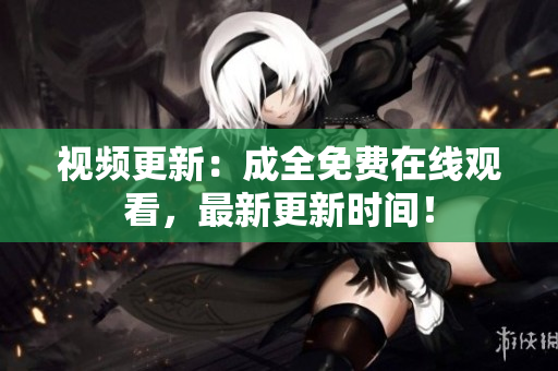 视频更新：成全免费在线观看，最新更新时间！