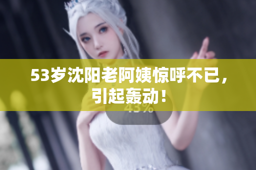 53岁沈阳老阿姨惊呼不已，引起轰动！