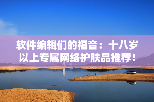 软件编辑们的福音：十八岁以上专属网络护肤品推荐！