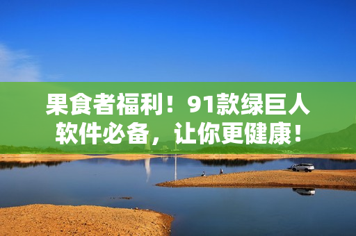 果食者福利！91款绿巨人软件必备，让你更健康！