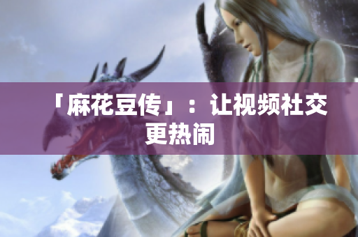 「麻花豆传」：让视频社交更热闹