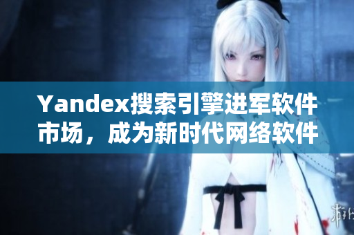 Yandex搜索引擎进军软件市场，成为新时代网络软件开发重要推手