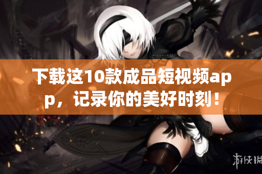下载这10款成品短视频app，记录你的美好时刻！