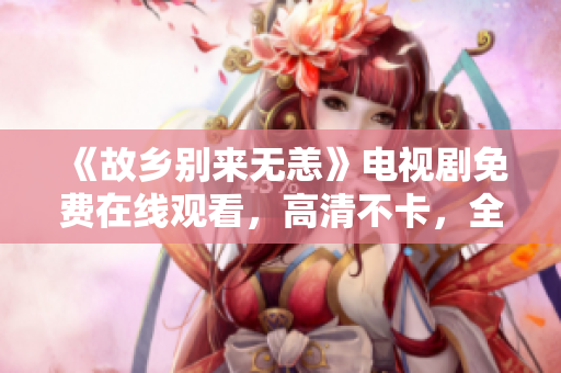 《故乡别来无恙》电视剧免费在线观看，高清不卡，全集连载