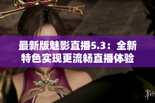 最新版魅影直播5.3：全新特色实现更流畅直播体验
