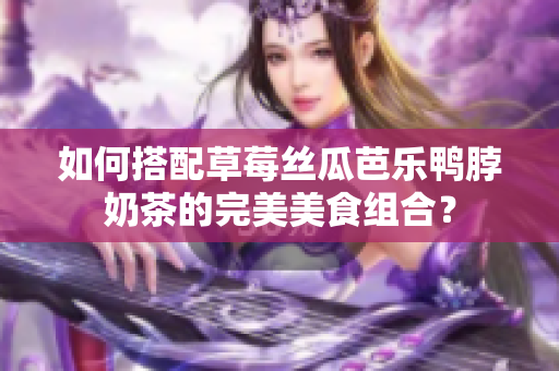 如何搭配草莓丝瓜芭乐鸭脖奶茶的完美美食组合？