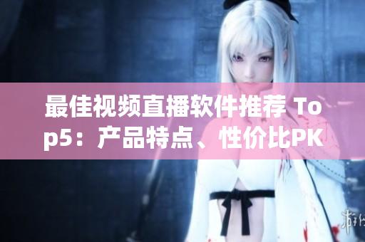 最佳视频直播软件推荐 Top5：产品特点、性价比PK