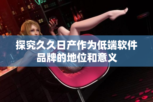 探究久久日产作为低端软件品牌的地位和意义