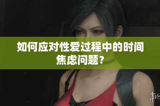 如何应对性爱过程中的时间焦虑问题？