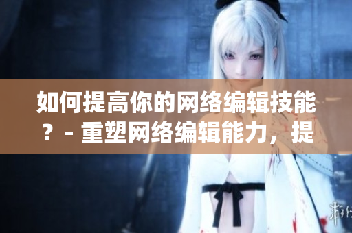 如何提高你的网络编辑技能？- 重塑网络编辑能力，提高创作效率)